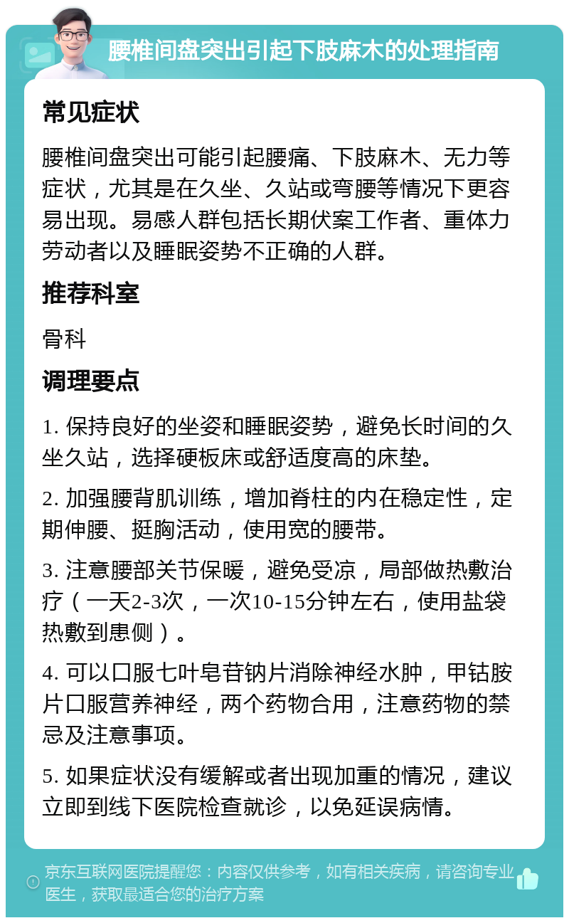 腰椎间盘突出引起下肢麻木的处理指南 常见症状 腰椎间盘突出可能引起腰痛、下肢麻木、无力等症状，尤其是在久坐、久站或弯腰等情况下更容易出现。易感人群包括长期伏案工作者、重体力劳动者以及睡眠姿势不正确的人群。 推荐科室 骨科 调理要点 1. 保持良好的坐姿和睡眠姿势，避免长时间的久坐久站，选择硬板床或舒适度高的床垫。 2. 加强腰背肌训练，增加脊柱的内在稳定性，定期伸腰、挺胸活动，使用宽的腰带。 3. 注意腰部关节保暖，避免受凉，局部做热敷治疗（一天2-3次，一次10-15分钟左右，使用盐袋热敷到患侧）。 4. 可以口服七叶皂苷钠片消除神经水肿，甲钴胺片口服营养神经，两个药物合用，注意药物的禁忌及注意事项。 5. 如果症状没有缓解或者出现加重的情况，建议立即到线下医院检查就诊，以免延误病情。