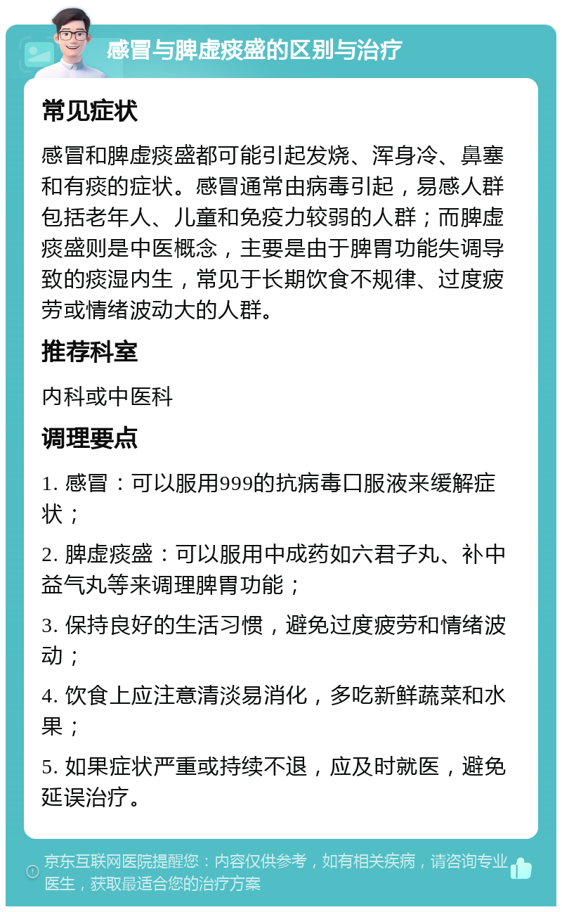 感冒与脾虚痰盛的区别与治疗 常见症状 感冒和脾虚痰盛都可能引起发烧、浑身冷、鼻塞和有痰的症状。感冒通常由病毒引起，易感人群包括老年人、儿童和免疫力较弱的人群；而脾虚痰盛则是中医概念，主要是由于脾胃功能失调导致的痰湿内生，常见于长期饮食不规律、过度疲劳或情绪波动大的人群。 推荐科室 内科或中医科 调理要点 1. 感冒：可以服用999的抗病毒口服液来缓解症状； 2. 脾虚痰盛：可以服用中成药如六君子丸、补中益气丸等来调理脾胃功能； 3. 保持良好的生活习惯，避免过度疲劳和情绪波动； 4. 饮食上应注意清淡易消化，多吃新鲜蔬菜和水果； 5. 如果症状严重或持续不退，应及时就医，避免延误治疗。