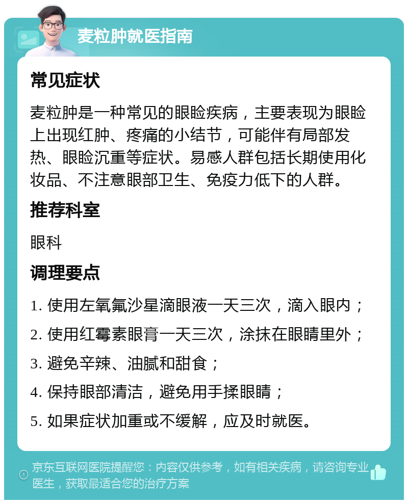 麦粒肿就医指南 常见症状 麦粒肿是一种常见的眼睑疾病，主要表现为眼睑上出现红肿、疼痛的小结节，可能伴有局部发热、眼睑沉重等症状。易感人群包括长期使用化妆品、不注意眼部卫生、免疫力低下的人群。 推荐科室 眼科 调理要点 1. 使用左氧氟沙星滴眼液一天三次，滴入眼内； 2. 使用红霉素眼膏一天三次，涂抹在眼睛里外； 3. 避免辛辣、油腻和甜食； 4. 保持眼部清洁，避免用手揉眼睛； 5. 如果症状加重或不缓解，应及时就医。