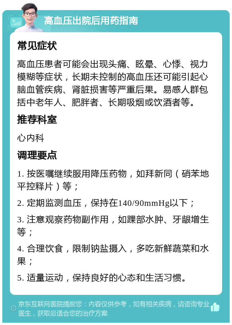 高血压出院后用药指南 常见症状 高血压患者可能会出现头痛、眩晕、心悸、视力模糊等症状，长期未控制的高血压还可能引起心脑血管疾病、肾脏损害等严重后果。易感人群包括中老年人、肥胖者、长期吸烟或饮酒者等。 推荐科室 心内科 调理要点 1. 按医嘱继续服用降压药物，如拜新同（硝苯地平控释片）等； 2. 定期监测血压，保持在140/90mmHg以下； 3. 注意观察药物副作用，如踝部水肿、牙龈增生等； 4. 合理饮食，限制钠盐摄入，多吃新鲜蔬菜和水果； 5. 适量运动，保持良好的心态和生活习惯。