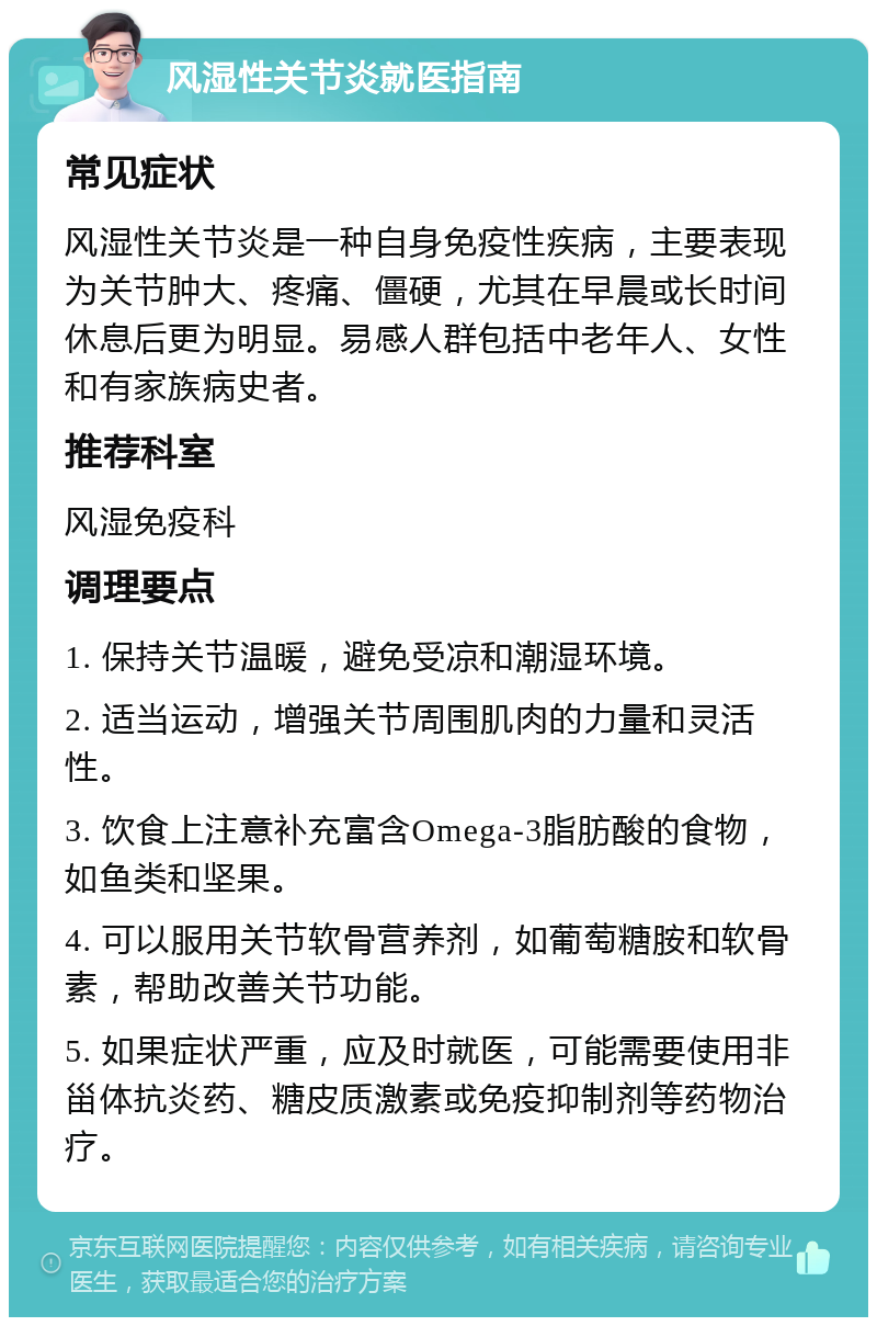 风湿性关节炎就医指南 常见症状 风湿性关节炎是一种自身免疫性疾病，主要表现为关节肿大、疼痛、僵硬，尤其在早晨或长时间休息后更为明显。易感人群包括中老年人、女性和有家族病史者。 推荐科室 风湿免疫科 调理要点 1. 保持关节温暖，避免受凉和潮湿环境。 2. 适当运动，增强关节周围肌肉的力量和灵活性。 3. 饮食上注意补充富含Omega-3脂肪酸的食物，如鱼类和坚果。 4. 可以服用关节软骨营养剂，如葡萄糖胺和软骨素，帮助改善关节功能。 5. 如果症状严重，应及时就医，可能需要使用非甾体抗炎药、糖皮质激素或免疫抑制剂等药物治疗。