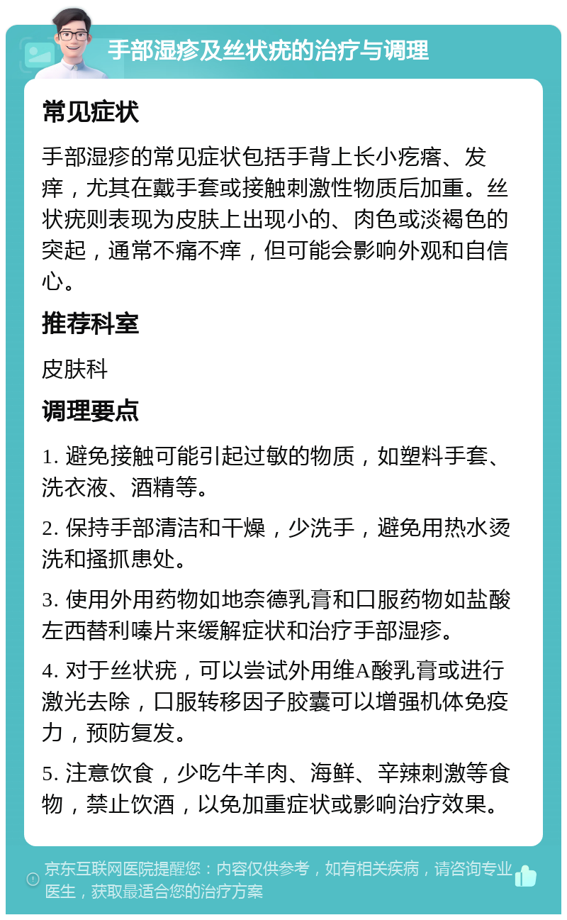 手部湿疹及丝状疣的治疗与调理 常见症状 手部湿疹的常见症状包括手背上长小疙瘩、发痒，尤其在戴手套或接触刺激性物质后加重。丝状疣则表现为皮肤上出现小的、肉色或淡褐色的突起，通常不痛不痒，但可能会影响外观和自信心。 推荐科室 皮肤科 调理要点 1. 避免接触可能引起过敏的物质，如塑料手套、洗衣液、酒精等。 2. 保持手部清洁和干燥，少洗手，避免用热水烫洗和搔抓患处。 3. 使用外用药物如地奈德乳膏和口服药物如盐酸左西替利嗪片来缓解症状和治疗手部湿疹。 4. 对于丝状疣，可以尝试外用维A酸乳膏或进行激光去除，口服转移因子胶囊可以增强机体免疫力，预防复发。 5. 注意饮食，少吃牛羊肉、海鲜、辛辣刺激等食物，禁止饮酒，以免加重症状或影响治疗效果。