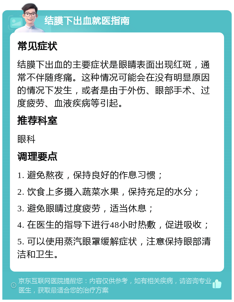 结膜下出血就医指南 常见症状 结膜下出血的主要症状是眼睛表面出现红斑，通常不伴随疼痛。这种情况可能会在没有明显原因的情况下发生，或者是由于外伤、眼部手术、过度疲劳、血液疾病等引起。 推荐科室 眼科 调理要点 1. 避免熬夜，保持良好的作息习惯； 2. 饮食上多摄入蔬菜水果，保持充足的水分； 3. 避免眼睛过度疲劳，适当休息； 4. 在医生的指导下进行48小时热敷，促进吸收； 5. 可以使用蒸汽眼罩缓解症状，注意保持眼部清洁和卫生。