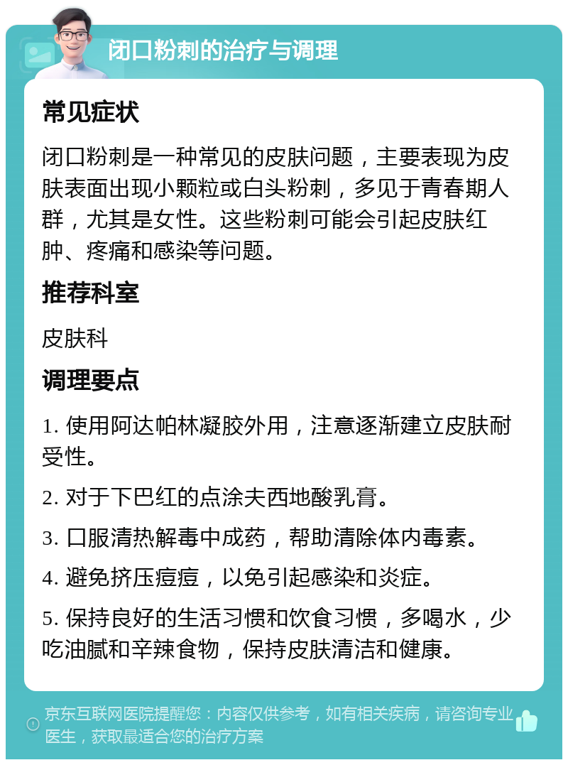 闭口粉刺的治疗与调理 常见症状 闭口粉刺是一种常见的皮肤问题，主要表现为皮肤表面出现小颗粒或白头粉刺，多见于青春期人群，尤其是女性。这些粉刺可能会引起皮肤红肿、疼痛和感染等问题。 推荐科室 皮肤科 调理要点 1. 使用阿达帕林凝胶外用，注意逐渐建立皮肤耐受性。 2. 对于下巴红的点涂夫西地酸乳膏。 3. 口服清热解毒中成药，帮助清除体内毒素。 4. 避免挤压痘痘，以免引起感染和炎症。 5. 保持良好的生活习惯和饮食习惯，多喝水，少吃油腻和辛辣食物，保持皮肤清洁和健康。