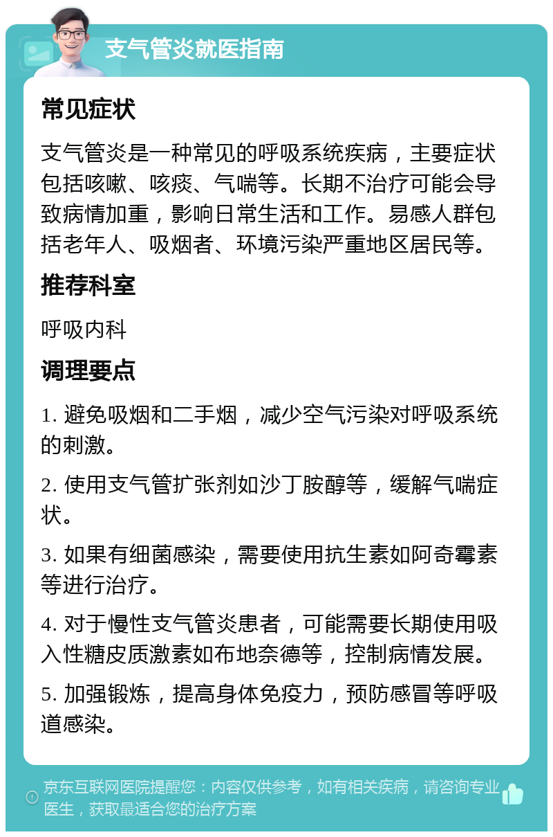 支气管炎就医指南 常见症状 支气管炎是一种常见的呼吸系统疾病，主要症状包括咳嗽、咳痰、气喘等。长期不治疗可能会导致病情加重，影响日常生活和工作。易感人群包括老年人、吸烟者、环境污染严重地区居民等。 推荐科室 呼吸内科 调理要点 1. 避免吸烟和二手烟，减少空气污染对呼吸系统的刺激。 2. 使用支气管扩张剂如沙丁胺醇等，缓解气喘症状。 3. 如果有细菌感染，需要使用抗生素如阿奇霉素等进行治疗。 4. 对于慢性支气管炎患者，可能需要长期使用吸入性糖皮质激素如布地奈德等，控制病情发展。 5. 加强锻炼，提高身体免疫力，预防感冒等呼吸道感染。