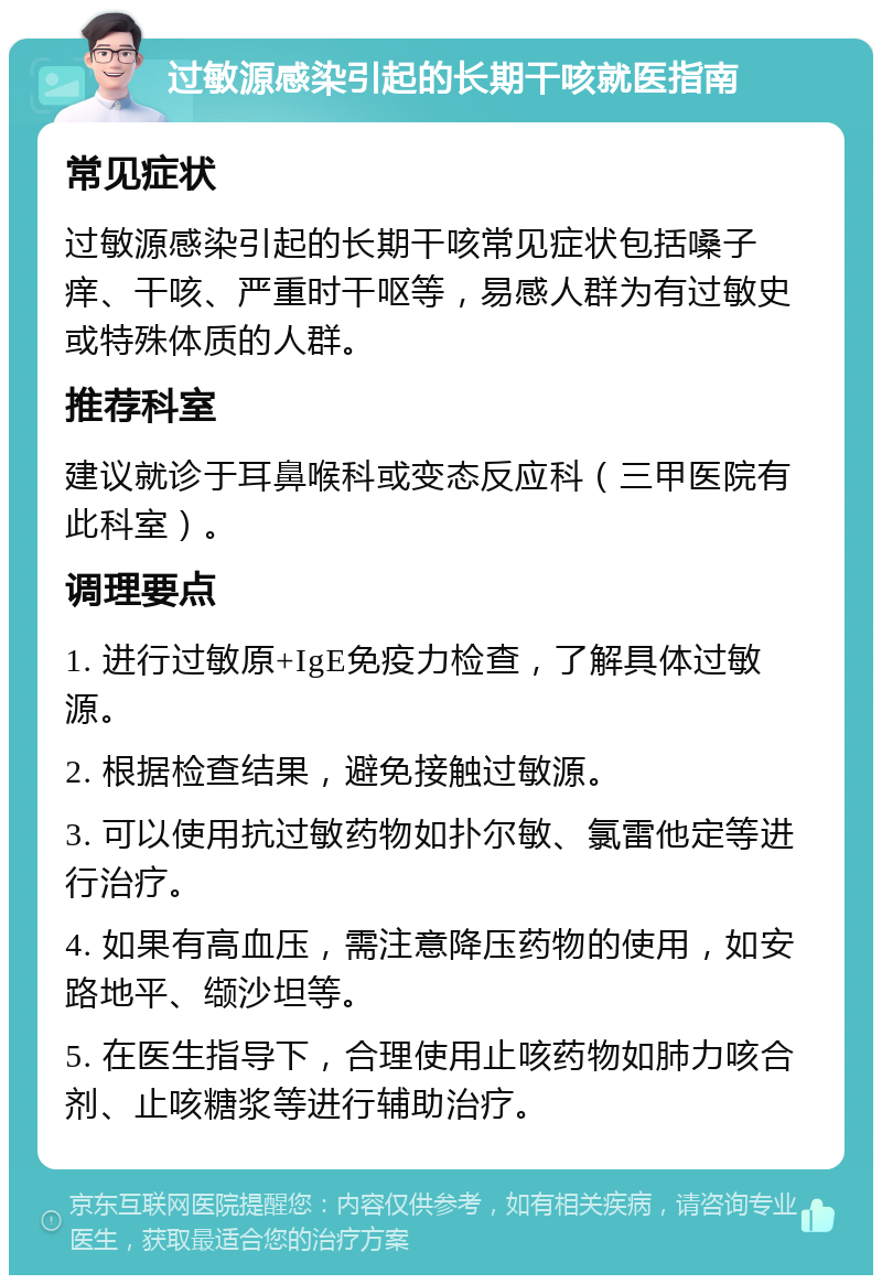 过敏源感染引起的长期干咳就医指南 常见症状 过敏源感染引起的长期干咳常见症状包括嗓子痒、干咳、严重时干呕等，易感人群为有过敏史或特殊体质的人群。 推荐科室 建议就诊于耳鼻喉科或变态反应科（三甲医院有此科室）。 调理要点 1. 进行过敏原+IgE免疫力检查，了解具体过敏源。 2. 根据检查结果，避免接触过敏源。 3. 可以使用抗过敏药物如扑尔敏、氯雷他定等进行治疗。 4. 如果有高血压，需注意降压药物的使用，如安路地平、缬沙坦等。 5. 在医生指导下，合理使用止咳药物如肺力咳合剂、止咳糖浆等进行辅助治疗。