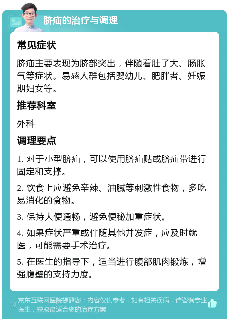 脐疝的治疗与调理 常见症状 脐疝主要表现为脐部突出，伴随着肚子大、肠胀气等症状。易感人群包括婴幼儿、肥胖者、妊娠期妇女等。 推荐科室 外科 调理要点 1. 对于小型脐疝，可以使用脐疝贴或脐疝带进行固定和支撑。 2. 饮食上应避免辛辣、油腻等刺激性食物，多吃易消化的食物。 3. 保持大便通畅，避免便秘加重症状。 4. 如果症状严重或伴随其他并发症，应及时就医，可能需要手术治疗。 5. 在医生的指导下，适当进行腹部肌肉锻炼，增强腹壁的支持力度。