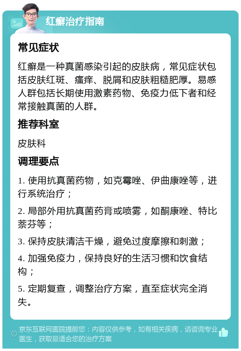 红癣治疗指南 常见症状 红癣是一种真菌感染引起的皮肤病，常见症状包括皮肤红斑、瘙痒、脱屑和皮肤粗糙肥厚。易感人群包括长期使用激素药物、免疫力低下者和经常接触真菌的人群。 推荐科室 皮肤科 调理要点 1. 使用抗真菌药物，如克霉唑、伊曲康唑等，进行系统治疗； 2. 局部外用抗真菌药膏或喷雾，如酮康唑、特比萘芬等； 3. 保持皮肤清洁干燥，避免过度摩擦和刺激； 4. 加强免疫力，保持良好的生活习惯和饮食结构； 5. 定期复查，调整治疗方案，直至症状完全消失。