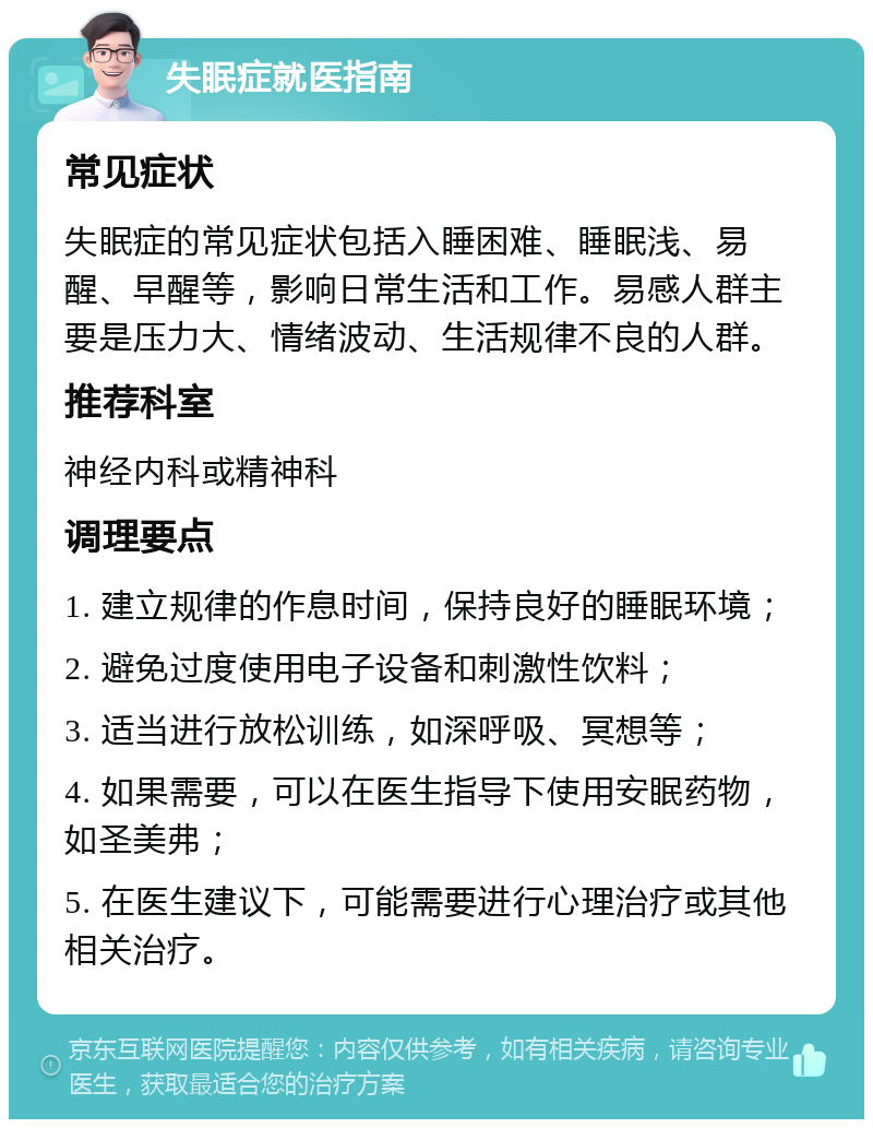 失眠症就医指南 常见症状 失眠症的常见症状包括入睡困难、睡眠浅、易醒、早醒等，影响日常生活和工作。易感人群主要是压力大、情绪波动、生活规律不良的人群。 推荐科室 神经内科或精神科 调理要点 1. 建立规律的作息时间，保持良好的睡眠环境； 2. 避免过度使用电子设备和刺激性饮料； 3. 适当进行放松训练，如深呼吸、冥想等； 4. 如果需要，可以在医生指导下使用安眠药物，如圣美弗； 5. 在医生建议下，可能需要进行心理治疗或其他相关治疗。