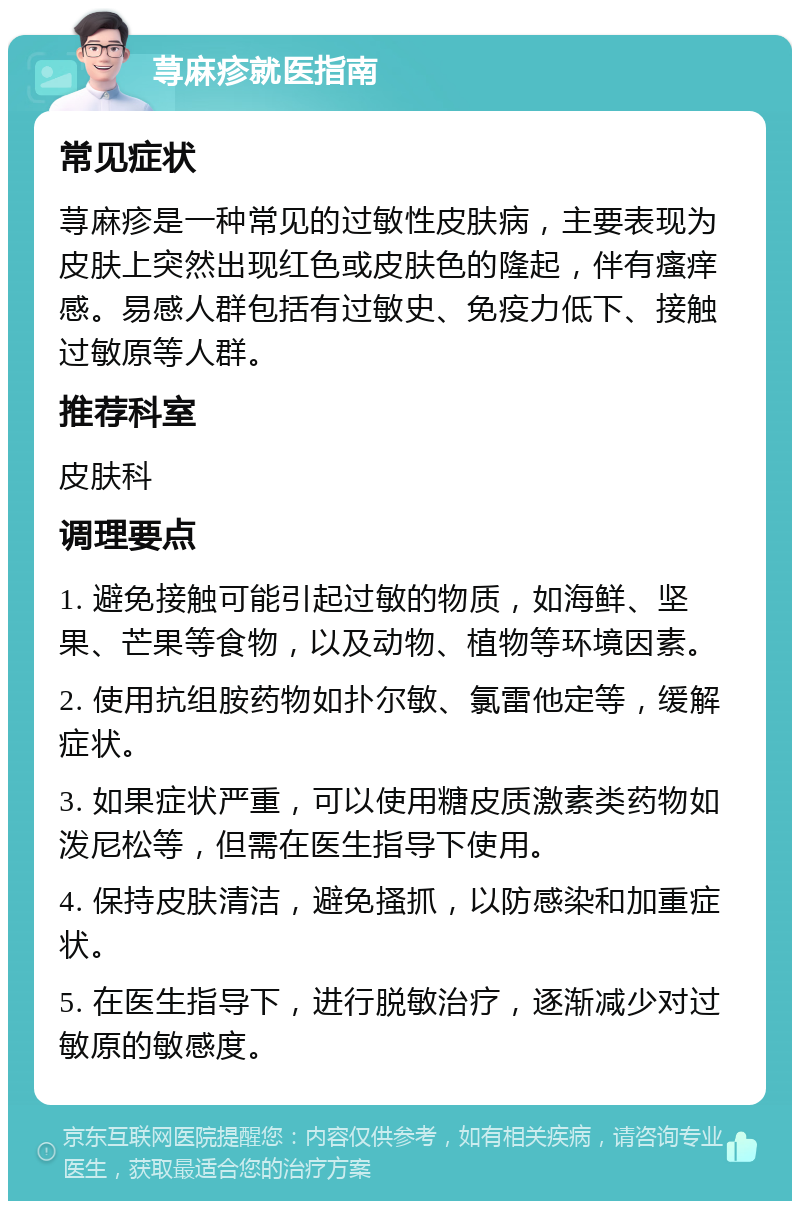 荨麻疹就医指南 常见症状 荨麻疹是一种常见的过敏性皮肤病，主要表现为皮肤上突然出现红色或皮肤色的隆起，伴有瘙痒感。易感人群包括有过敏史、免疫力低下、接触过敏原等人群。 推荐科室 皮肤科 调理要点 1. 避免接触可能引起过敏的物质，如海鲜、坚果、芒果等食物，以及动物、植物等环境因素。 2. 使用抗组胺药物如扑尔敏、氯雷他定等，缓解症状。 3. 如果症状严重，可以使用糖皮质激素类药物如泼尼松等，但需在医生指导下使用。 4. 保持皮肤清洁，避免搔抓，以防感染和加重症状。 5. 在医生指导下，进行脱敏治疗，逐渐减少对过敏原的敏感度。