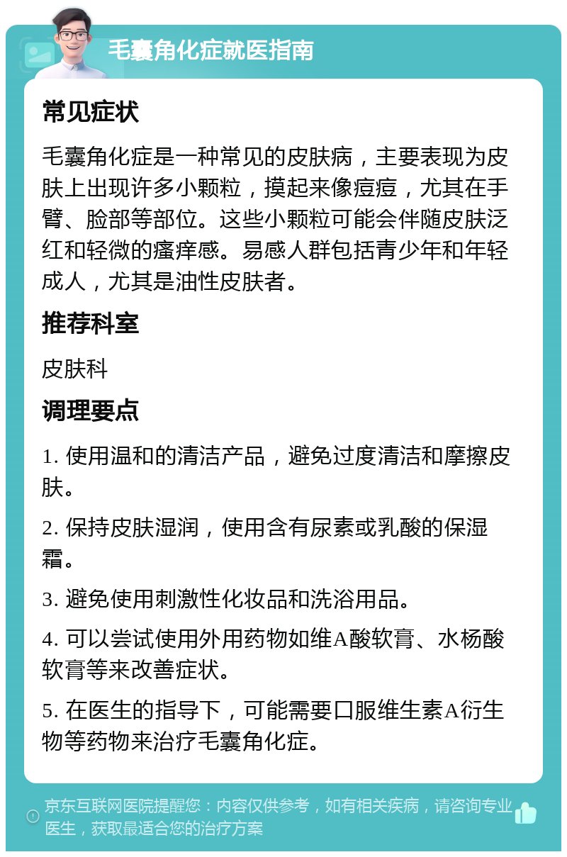 毛囊角化症就医指南 常见症状 毛囊角化症是一种常见的皮肤病，主要表现为皮肤上出现许多小颗粒，摸起来像痘痘，尤其在手臂、脸部等部位。这些小颗粒可能会伴随皮肤泛红和轻微的瘙痒感。易感人群包括青少年和年轻成人，尤其是油性皮肤者。 推荐科室 皮肤科 调理要点 1. 使用温和的清洁产品，避免过度清洁和摩擦皮肤。 2. 保持皮肤湿润，使用含有尿素或乳酸的保湿霜。 3. 避免使用刺激性化妆品和洗浴用品。 4. 可以尝试使用外用药物如维A酸软膏、水杨酸软膏等来改善症状。 5. 在医生的指导下，可能需要口服维生素A衍生物等药物来治疗毛囊角化症。