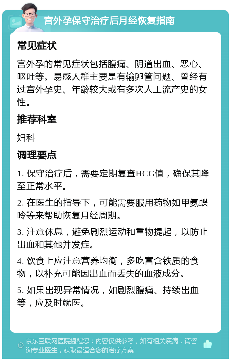 宫外孕保守治疗后月经恢复指南 常见症状 宫外孕的常见症状包括腹痛、阴道出血、恶心、呕吐等。易感人群主要是有输卵管问题、曾经有过宫外孕史、年龄较大或有多次人工流产史的女性。 推荐科室 妇科 调理要点 1. 保守治疗后，需要定期复查HCG值，确保其降至正常水平。 2. 在医生的指导下，可能需要服用药物如甲氨蝶呤等来帮助恢复月经周期。 3. 注意休息，避免剧烈运动和重物提起，以防止出血和其他并发症。 4. 饮食上应注意营养均衡，多吃富含铁质的食物，以补充可能因出血而丢失的血液成分。 5. 如果出现异常情况，如剧烈腹痛、持续出血等，应及时就医。