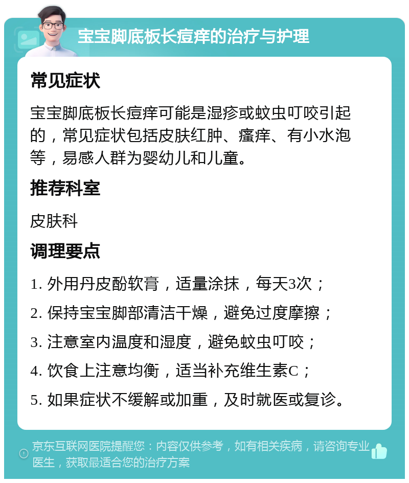 宝宝脚底板长痘痒的治疗与护理 常见症状 宝宝脚底板长痘痒可能是湿疹或蚊虫叮咬引起的，常见症状包括皮肤红肿、瘙痒、有小水泡等，易感人群为婴幼儿和儿童。 推荐科室 皮肤科 调理要点 1. 外用丹皮酚软膏，适量涂抹，每天3次； 2. 保持宝宝脚部清洁干燥，避免过度摩擦； 3. 注意室内温度和湿度，避免蚊虫叮咬； 4. 饮食上注意均衡，适当补充维生素C； 5. 如果症状不缓解或加重，及时就医或复诊。