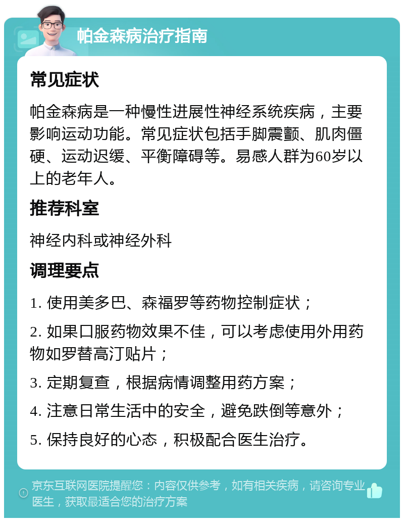 帕金森病治疗指南 常见症状 帕金森病是一种慢性进展性神经系统疾病，主要影响运动功能。常见症状包括手脚震颤、肌肉僵硬、运动迟缓、平衡障碍等。易感人群为60岁以上的老年人。 推荐科室 神经内科或神经外科 调理要点 1. 使用美多巴、森福罗等药物控制症状； 2. 如果口服药物效果不佳，可以考虑使用外用药物如罗替高汀贴片； 3. 定期复查，根据病情调整用药方案； 4. 注意日常生活中的安全，避免跌倒等意外； 5. 保持良好的心态，积极配合医生治疗。