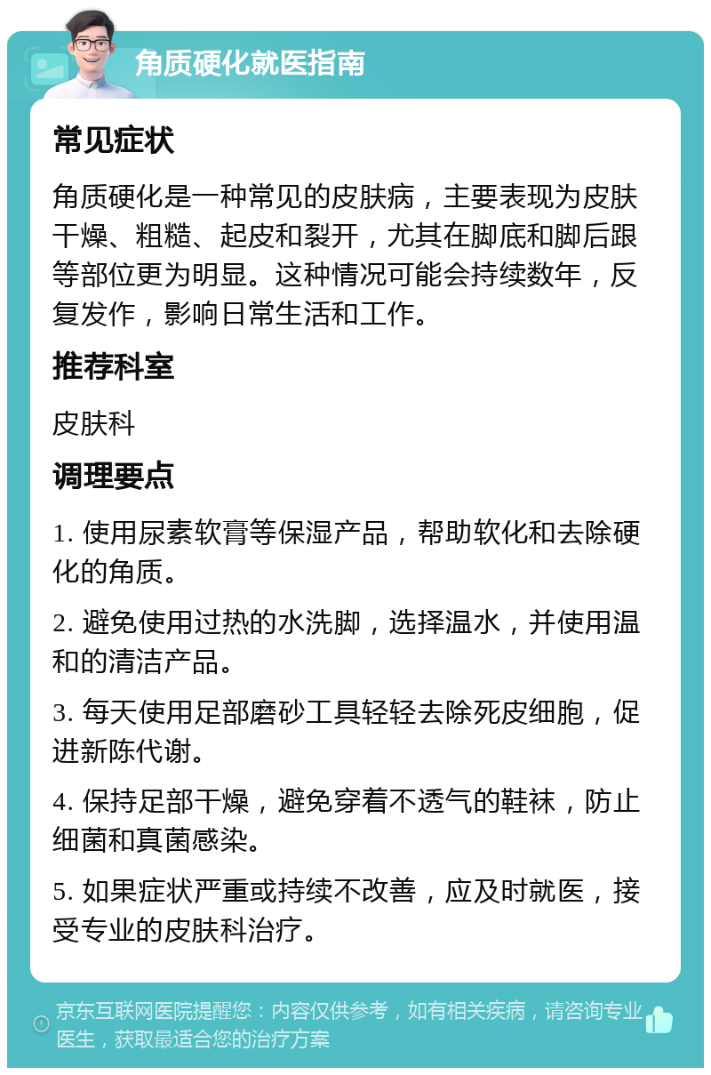 角质硬化就医指南 常见症状 角质硬化是一种常见的皮肤病，主要表现为皮肤干燥、粗糙、起皮和裂开，尤其在脚底和脚后跟等部位更为明显。这种情况可能会持续数年，反复发作，影响日常生活和工作。 推荐科室 皮肤科 调理要点 1. 使用尿素软膏等保湿产品，帮助软化和去除硬化的角质。 2. 避免使用过热的水洗脚，选择温水，并使用温和的清洁产品。 3. 每天使用足部磨砂工具轻轻去除死皮细胞，促进新陈代谢。 4. 保持足部干燥，避免穿着不透气的鞋袜，防止细菌和真菌感染。 5. 如果症状严重或持续不改善，应及时就医，接受专业的皮肤科治疗。