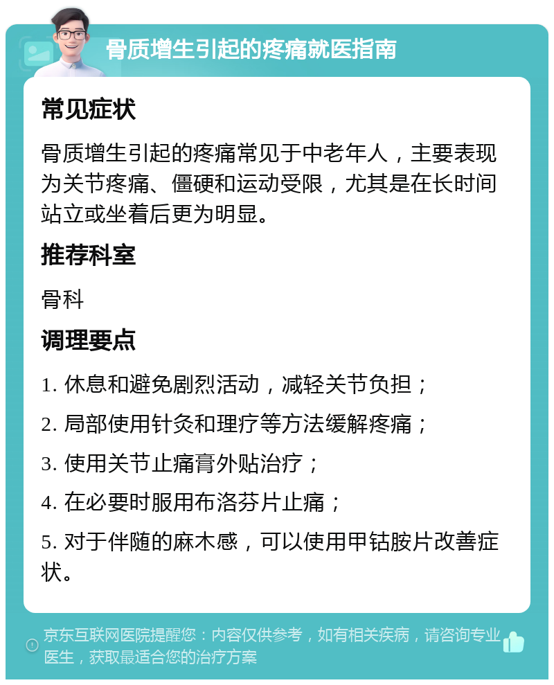 骨质增生引起的疼痛就医指南 常见症状 骨质增生引起的疼痛常见于中老年人，主要表现为关节疼痛、僵硬和运动受限，尤其是在长时间站立或坐着后更为明显。 推荐科室 骨科 调理要点 1. 休息和避免剧烈活动，减轻关节负担； 2. 局部使用针灸和理疗等方法缓解疼痛； 3. 使用关节止痛膏外贴治疗； 4. 在必要时服用布洛芬片止痛； 5. 对于伴随的麻木感，可以使用甲钴胺片改善症状。