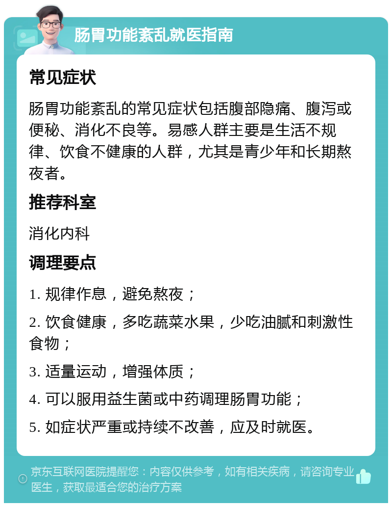 肠胃功能紊乱就医指南 常见症状 肠胃功能紊乱的常见症状包括腹部隐痛、腹泻或便秘、消化不良等。易感人群主要是生活不规律、饮食不健康的人群，尤其是青少年和长期熬夜者。 推荐科室 消化内科 调理要点 1. 规律作息，避免熬夜； 2. 饮食健康，多吃蔬菜水果，少吃油腻和刺激性食物； 3. 适量运动，增强体质； 4. 可以服用益生菌或中药调理肠胃功能； 5. 如症状严重或持续不改善，应及时就医。