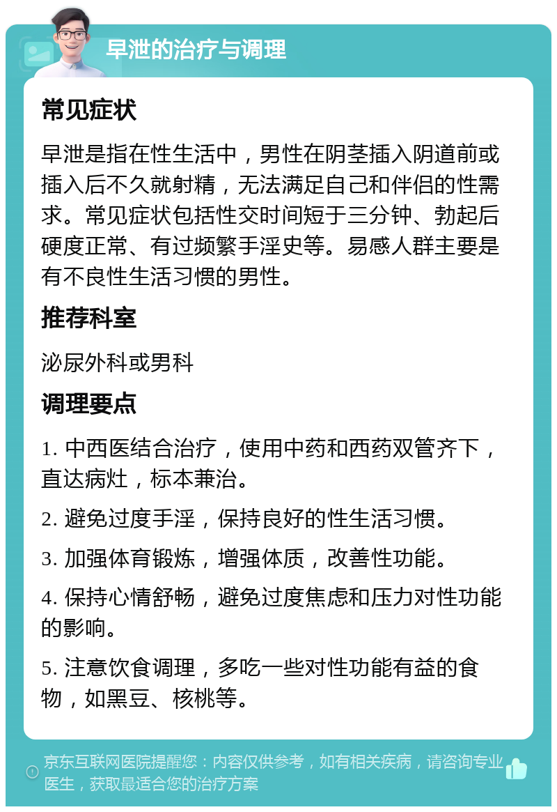 早泄的治疗与调理 常见症状 早泄是指在性生活中，男性在阴茎插入阴道前或插入后不久就射精，无法满足自己和伴侣的性需求。常见症状包括性交时间短于三分钟、勃起后硬度正常、有过频繁手淫史等。易感人群主要是有不良性生活习惯的男性。 推荐科室 泌尿外科或男科 调理要点 1. 中西医结合治疗，使用中药和西药双管齐下，直达病灶，标本兼治。 2. 避免过度手淫，保持良好的性生活习惯。 3. 加强体育锻炼，增强体质，改善性功能。 4. 保持心情舒畅，避免过度焦虑和压力对性功能的影响。 5. 注意饮食调理，多吃一些对性功能有益的食物，如黑豆、核桃等。