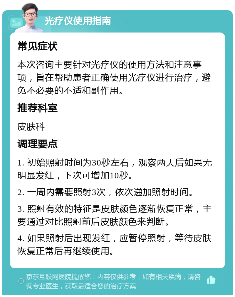 光疗仪使用指南 常见症状 本次咨询主要针对光疗仪的使用方法和注意事项，旨在帮助患者正确使用光疗仪进行治疗，避免不必要的不适和副作用。 推荐科室 皮肤科 调理要点 1. 初始照射时间为30秒左右，观察两天后如果无明显发红，下次可增加10秒。 2. 一周内需要照射3次，依次递加照射时间。 3. 照射有效的特征是皮肤颜色逐渐恢复正常，主要通过对比照射前后皮肤颜色来判断。 4. 如果照射后出现发红，应暂停照射，等待皮肤恢复正常后再继续使用。