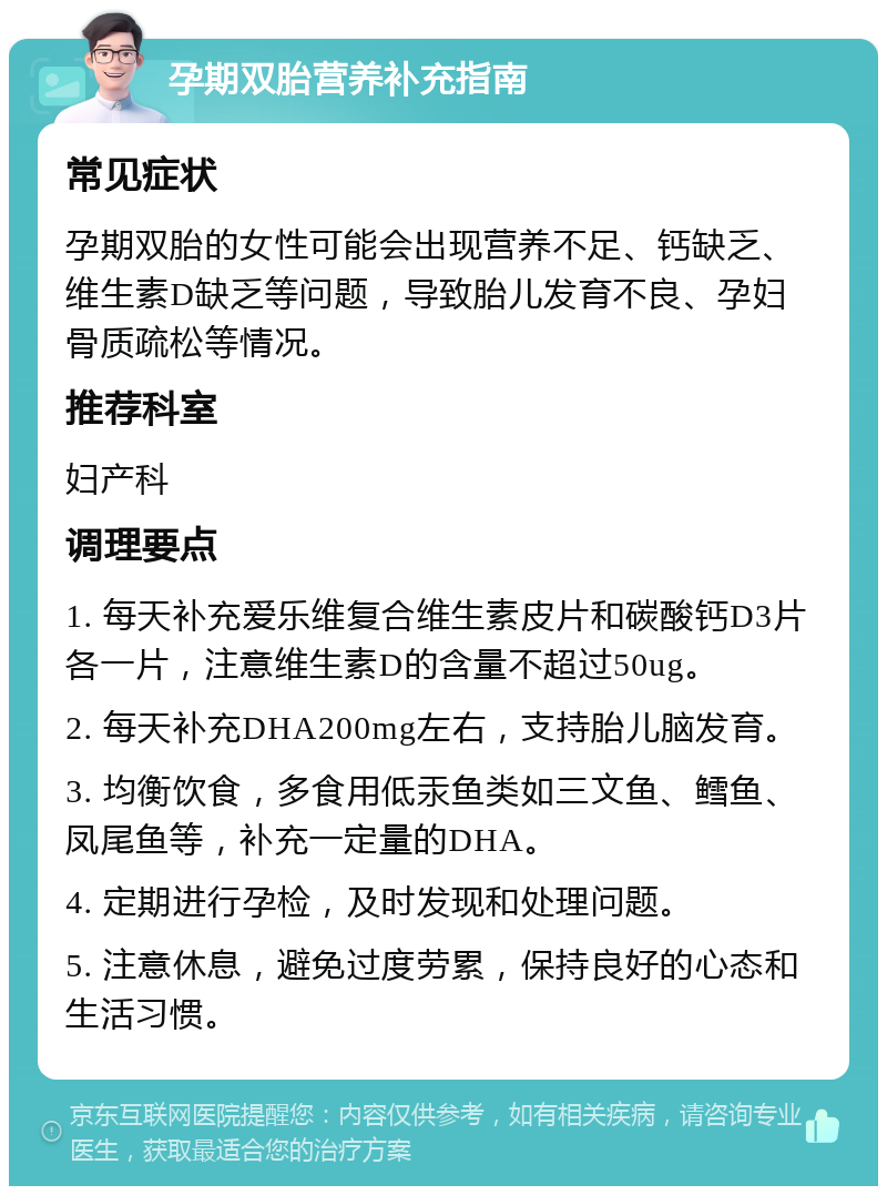 孕期双胎营养补充指南 常见症状 孕期双胎的女性可能会出现营养不足、钙缺乏、维生素D缺乏等问题，导致胎儿发育不良、孕妇骨质疏松等情况。 推荐科室 妇产科 调理要点 1. 每天补充爱乐维复合维生素皮片和碳酸钙D3片各一片，注意维生素D的含量不超过50ug。 2. 每天补充DHA200mg左右，支持胎儿脑发育。 3. 均衡饮食，多食用低汞鱼类如三文鱼、鳕鱼、凤尾鱼等，补充一定量的DHA。 4. 定期进行孕检，及时发现和处理问题。 5. 注意休息，避免过度劳累，保持良好的心态和生活习惯。