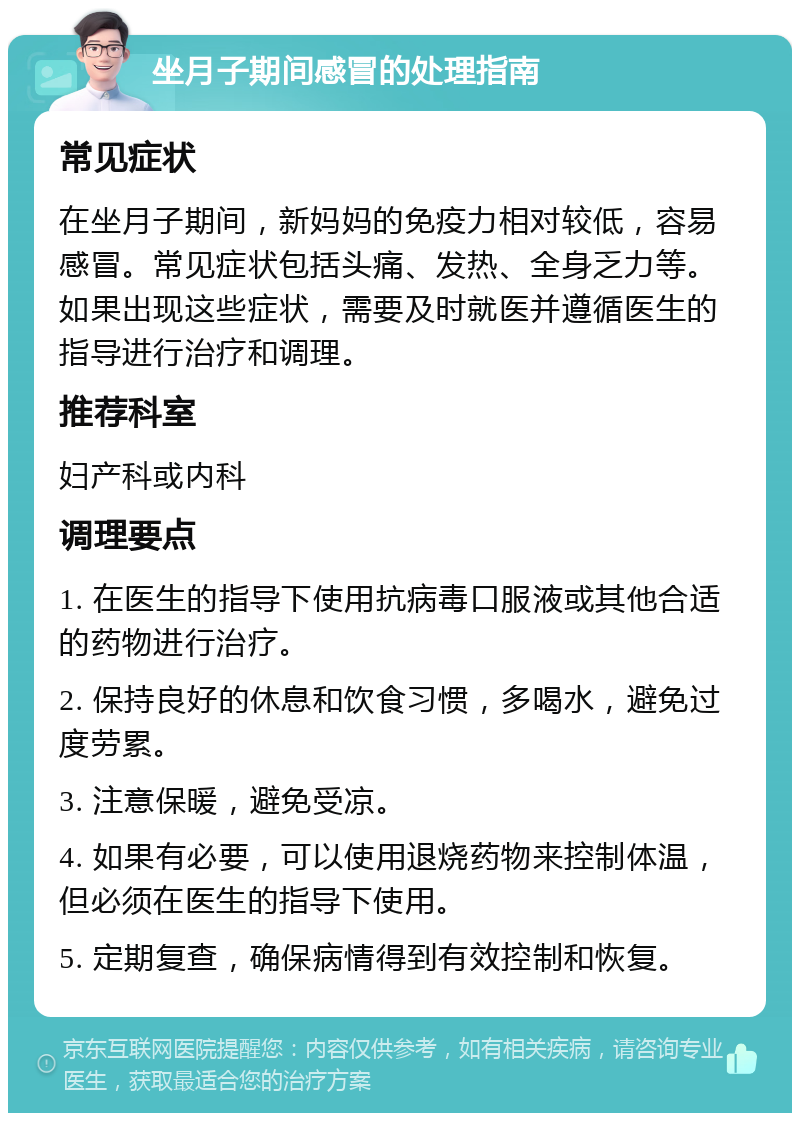 坐月子期间感冒的处理指南 常见症状 在坐月子期间，新妈妈的免疫力相对较低，容易感冒。常见症状包括头痛、发热、全身乏力等。如果出现这些症状，需要及时就医并遵循医生的指导进行治疗和调理。 推荐科室 妇产科或内科 调理要点 1. 在医生的指导下使用抗病毒口服液或其他合适的药物进行治疗。 2. 保持良好的休息和饮食习惯，多喝水，避免过度劳累。 3. 注意保暖，避免受凉。 4. 如果有必要，可以使用退烧药物来控制体温，但必须在医生的指导下使用。 5. 定期复查，确保病情得到有效控制和恢复。