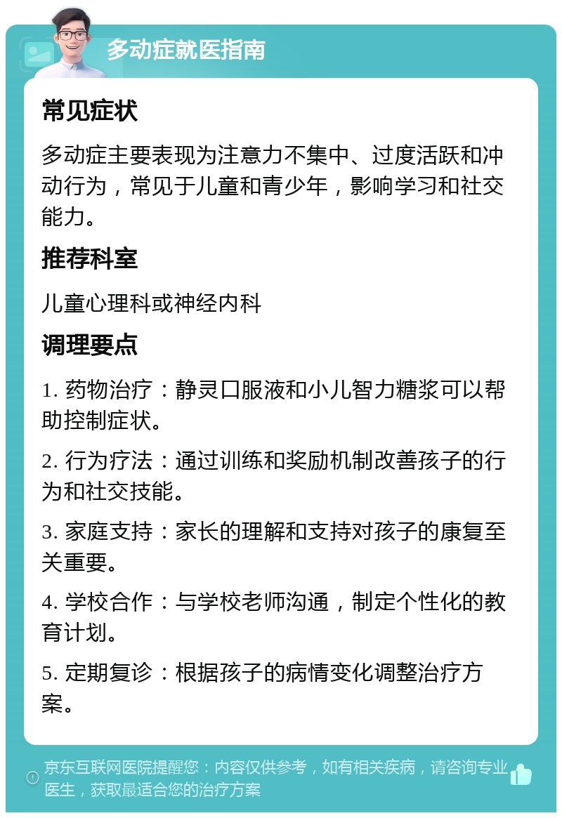 多动症就医指南 常见症状 多动症主要表现为注意力不集中、过度活跃和冲动行为，常见于儿童和青少年，影响学习和社交能力。 推荐科室 儿童心理科或神经内科 调理要点 1. 药物治疗：静灵口服液和小儿智力糖浆可以帮助控制症状。 2. 行为疗法：通过训练和奖励机制改善孩子的行为和社交技能。 3. 家庭支持：家长的理解和支持对孩子的康复至关重要。 4. 学校合作：与学校老师沟通，制定个性化的教育计划。 5. 定期复诊：根据孩子的病情变化调整治疗方案。