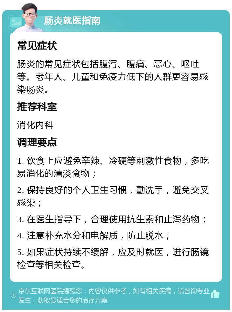 肠炎就医指南 常见症状 肠炎的常见症状包括腹泻、腹痛、恶心、呕吐等。老年人、儿童和免疫力低下的人群更容易感染肠炎。 推荐科室 消化内科 调理要点 1. 饮食上应避免辛辣、冷硬等刺激性食物，多吃易消化的清淡食物； 2. 保持良好的个人卫生习惯，勤洗手，避免交叉感染； 3. 在医生指导下，合理使用抗生素和止泻药物； 4. 注意补充水分和电解质，防止脱水； 5. 如果症状持续不缓解，应及时就医，进行肠镜检查等相关检查。