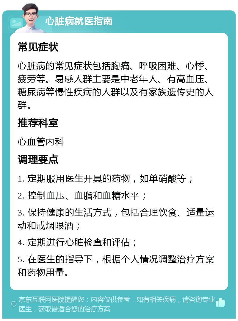 心脏病就医指南 常见症状 心脏病的常见症状包括胸痛、呼吸困难、心悸、疲劳等。易感人群主要是中老年人、有高血压、糖尿病等慢性疾病的人群以及有家族遗传史的人群。 推荐科室 心血管内科 调理要点 1. 定期服用医生开具的药物，如单硝酸等； 2. 控制血压、血脂和血糖水平； 3. 保持健康的生活方式，包括合理饮食、适量运动和戒烟限酒； 4. 定期进行心脏检查和评估； 5. 在医生的指导下，根据个人情况调整治疗方案和药物用量。