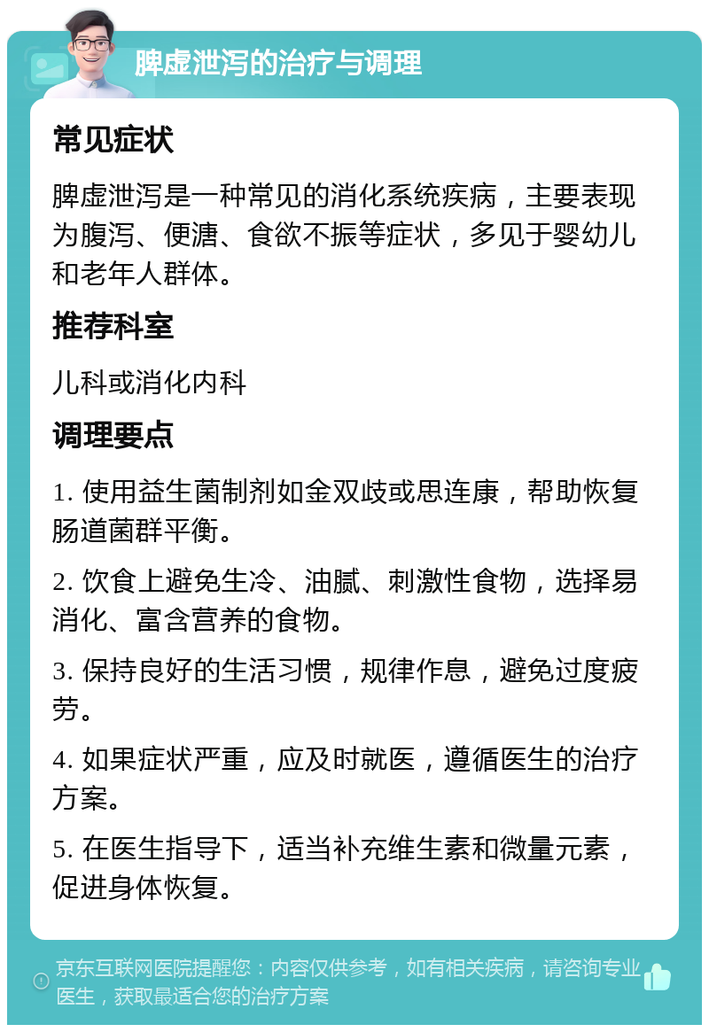 脾虚泄泻的治疗与调理 常见症状 脾虚泄泻是一种常见的消化系统疾病，主要表现为腹泻、便溏、食欲不振等症状，多见于婴幼儿和老年人群体。 推荐科室 儿科或消化内科 调理要点 1. 使用益生菌制剂如金双歧或思连康，帮助恢复肠道菌群平衡。 2. 饮食上避免生冷、油腻、刺激性食物，选择易消化、富含营养的食物。 3. 保持良好的生活习惯，规律作息，避免过度疲劳。 4. 如果症状严重，应及时就医，遵循医生的治疗方案。 5. 在医生指导下，适当补充维生素和微量元素，促进身体恢复。