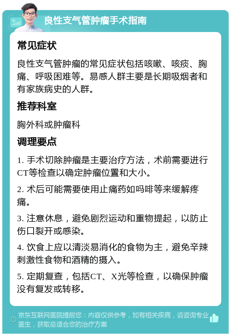 良性支气管肿瘤手术指南 常见症状 良性支气管肿瘤的常见症状包括咳嗽、咳痰、胸痛、呼吸困难等。易感人群主要是长期吸烟者和有家族病史的人群。 推荐科室 胸外科或肿瘤科 调理要点 1. 手术切除肿瘤是主要治疗方法，术前需要进行CT等检查以确定肿瘤位置和大小。 2. 术后可能需要使用止痛药如吗啡等来缓解疼痛。 3. 注意休息，避免剧烈运动和重物提起，以防止伤口裂开或感染。 4. 饮食上应以清淡易消化的食物为主，避免辛辣刺激性食物和酒精的摄入。 5. 定期复查，包括CT、X光等检查，以确保肿瘤没有复发或转移。