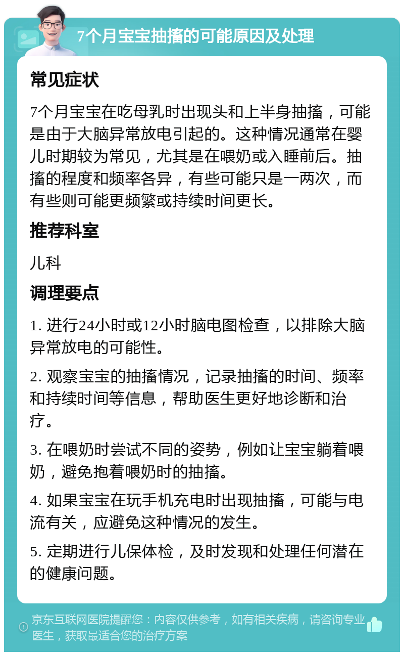 7个月宝宝抽搐的可能原因及处理 常见症状 7个月宝宝在吃母乳时出现头和上半身抽搐，可能是由于大脑异常放电引起的。这种情况通常在婴儿时期较为常见，尤其是在喂奶或入睡前后。抽搐的程度和频率各异，有些可能只是一两次，而有些则可能更频繁或持续时间更长。 推荐科室 儿科 调理要点 1. 进行24小时或12小时脑电图检查，以排除大脑异常放电的可能性。 2. 观察宝宝的抽搐情况，记录抽搐的时间、频率和持续时间等信息，帮助医生更好地诊断和治疗。 3. 在喂奶时尝试不同的姿势，例如让宝宝躺着喂奶，避免抱着喂奶时的抽搐。 4. 如果宝宝在玩手机充电时出现抽搐，可能与电流有关，应避免这种情况的发生。 5. 定期进行儿保体检，及时发现和处理任何潜在的健康问题。