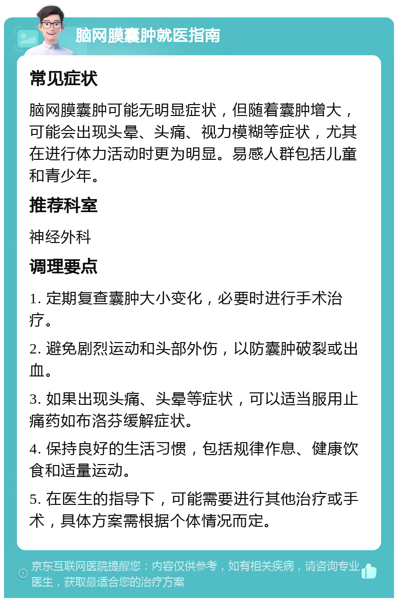 脑网膜囊肿就医指南 常见症状 脑网膜囊肿可能无明显症状，但随着囊肿增大，可能会出现头晕、头痛、视力模糊等症状，尤其在进行体力活动时更为明显。易感人群包括儿童和青少年。 推荐科室 神经外科 调理要点 1. 定期复查囊肿大小变化，必要时进行手术治疗。 2. 避免剧烈运动和头部外伤，以防囊肿破裂或出血。 3. 如果出现头痛、头晕等症状，可以适当服用止痛药如布洛芬缓解症状。 4. 保持良好的生活习惯，包括规律作息、健康饮食和适量运动。 5. 在医生的指导下，可能需要进行其他治疗或手术，具体方案需根据个体情况而定。