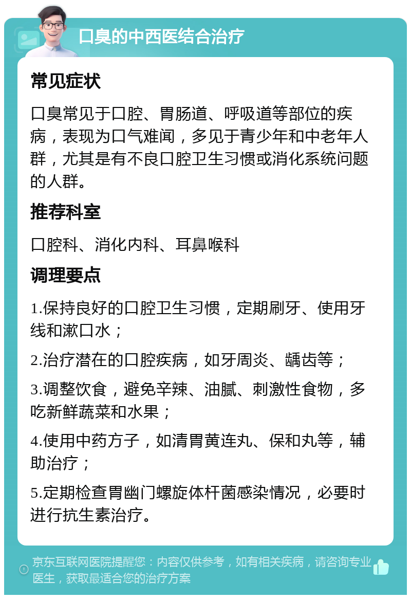 口臭的中西医结合治疗 常见症状 口臭常见于口腔、胃肠道、呼吸道等部位的疾病，表现为口气难闻，多见于青少年和中老年人群，尤其是有不良口腔卫生习惯或消化系统问题的人群。 推荐科室 口腔科、消化内科、耳鼻喉科 调理要点 1.保持良好的口腔卫生习惯，定期刷牙、使用牙线和漱口水； 2.治疗潜在的口腔疾病，如牙周炎、龋齿等； 3.调整饮食，避免辛辣、油腻、刺激性食物，多吃新鲜蔬菜和水果； 4.使用中药方子，如清胃黄连丸、保和丸等，辅助治疗； 5.定期检查胃幽门螺旋体杆菌感染情况，必要时进行抗生素治疗。