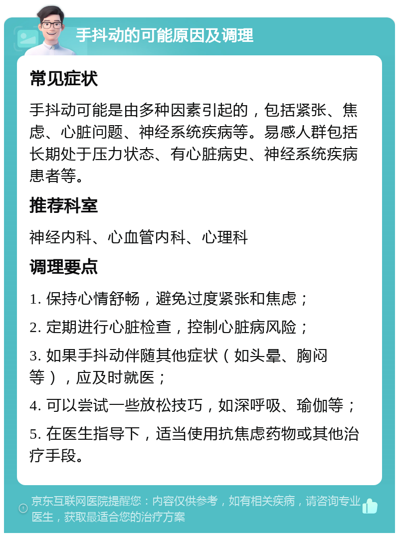 手抖动的可能原因及调理 常见症状 手抖动可能是由多种因素引起的，包括紧张、焦虑、心脏问题、神经系统疾病等。易感人群包括长期处于压力状态、有心脏病史、神经系统疾病患者等。 推荐科室 神经内科、心血管内科、心理科 调理要点 1. 保持心情舒畅，避免过度紧张和焦虑； 2. 定期进行心脏检查，控制心脏病风险； 3. 如果手抖动伴随其他症状（如头晕、胸闷等），应及时就医； 4. 可以尝试一些放松技巧，如深呼吸、瑜伽等； 5. 在医生指导下，适当使用抗焦虑药物或其他治疗手段。