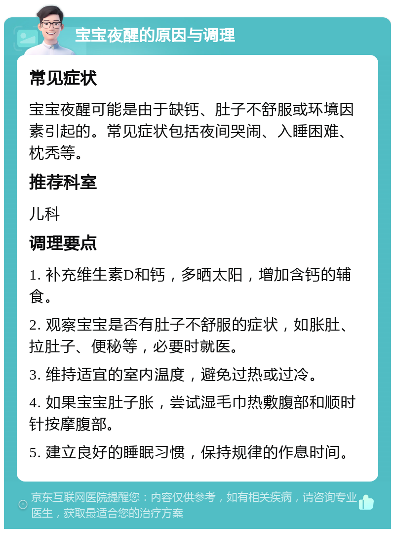 宝宝夜醒的原因与调理 常见症状 宝宝夜醒可能是由于缺钙、肚子不舒服或环境因素引起的。常见症状包括夜间哭闹、入睡困难、枕秃等。 推荐科室 儿科 调理要点 1. 补充维生素D和钙，多晒太阳，增加含钙的辅食。 2. 观察宝宝是否有肚子不舒服的症状，如胀肚、拉肚子、便秘等，必要时就医。 3. 维持适宜的室内温度，避免过热或过冷。 4. 如果宝宝肚子胀，尝试湿毛巾热敷腹部和顺时针按摩腹部。 5. 建立良好的睡眠习惯，保持规律的作息时间。