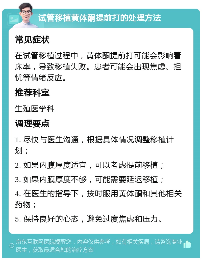 试管移植黄体酮提前打的处理方法 常见症状 在试管移植过程中，黄体酮提前打可能会影响着床率，导致移植失败。患者可能会出现焦虑、担忧等情绪反应。 推荐科室 生殖医学科 调理要点 1. 尽快与医生沟通，根据具体情况调整移植计划； 2. 如果内膜厚度适宜，可以考虑提前移植； 3. 如果内膜厚度不够，可能需要延迟移植； 4. 在医生的指导下，按时服用黄体酮和其他相关药物； 5. 保持良好的心态，避免过度焦虑和压力。