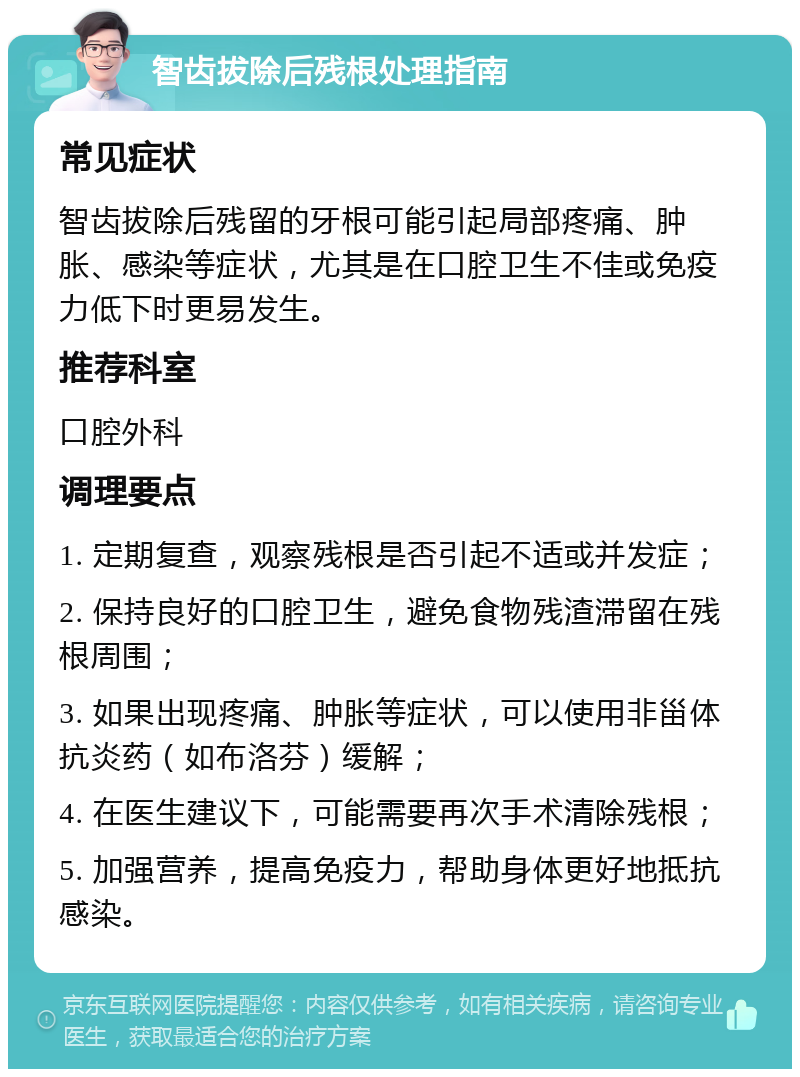 智齿拔除后残根处理指南 常见症状 智齿拔除后残留的牙根可能引起局部疼痛、肿胀、感染等症状，尤其是在口腔卫生不佳或免疫力低下时更易发生。 推荐科室 口腔外科 调理要点 1. 定期复查，观察残根是否引起不适或并发症； 2. 保持良好的口腔卫生，避免食物残渣滞留在残根周围； 3. 如果出现疼痛、肿胀等症状，可以使用非甾体抗炎药（如布洛芬）缓解； 4. 在医生建议下，可能需要再次手术清除残根； 5. 加强营养，提高免疫力，帮助身体更好地抵抗感染。