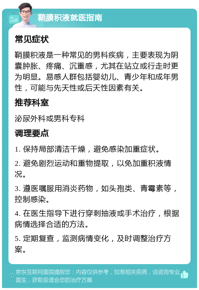 鞘膜积液就医指南 常见症状 鞘膜积液是一种常见的男科疾病，主要表现为阴囊肿胀、疼痛、沉重感，尤其在站立或行走时更为明显。易感人群包括婴幼儿、青少年和成年男性，可能与先天性或后天性因素有关。 推荐科室 泌尿外科或男科专科 调理要点 1. 保持局部清洁干燥，避免感染加重症状。 2. 避免剧烈运动和重物提取，以免加重积液情况。 3. 遵医嘱服用消炎药物，如头孢类、青霉素等，控制感染。 4. 在医生指导下进行穿刺抽液或手术治疗，根据病情选择合适的方法。 5. 定期复查，监测病情变化，及时调整治疗方案。