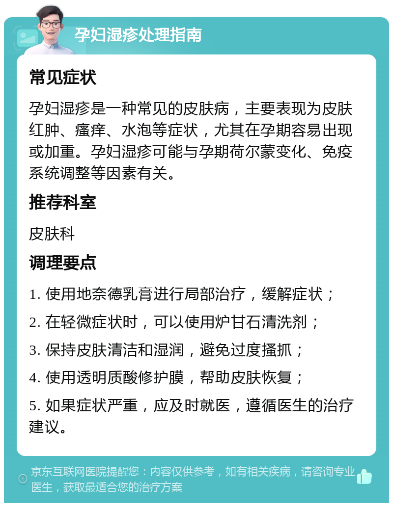 孕妇湿疹处理指南 常见症状 孕妇湿疹是一种常见的皮肤病，主要表现为皮肤红肿、瘙痒、水泡等症状，尤其在孕期容易出现或加重。孕妇湿疹可能与孕期荷尔蒙变化、免疫系统调整等因素有关。 推荐科室 皮肤科 调理要点 1. 使用地奈德乳膏进行局部治疗，缓解症状； 2. 在轻微症状时，可以使用炉甘石清洗剂； 3. 保持皮肤清洁和湿润，避免过度搔抓； 4. 使用透明质酸修护膜，帮助皮肤恢复； 5. 如果症状严重，应及时就医，遵循医生的治疗建议。