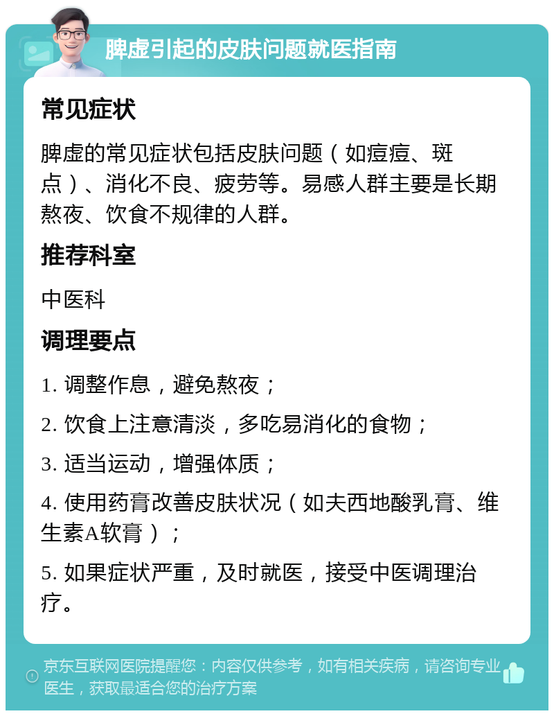 脾虚引起的皮肤问题就医指南 常见症状 脾虚的常见症状包括皮肤问题（如痘痘、斑点）、消化不良、疲劳等。易感人群主要是长期熬夜、饮食不规律的人群。 推荐科室 中医科 调理要点 1. 调整作息，避免熬夜； 2. 饮食上注意清淡，多吃易消化的食物； 3. 适当运动，增强体质； 4. 使用药膏改善皮肤状况（如夫西地酸乳膏、维生素A软膏）； 5. 如果症状严重，及时就医，接受中医调理治疗。