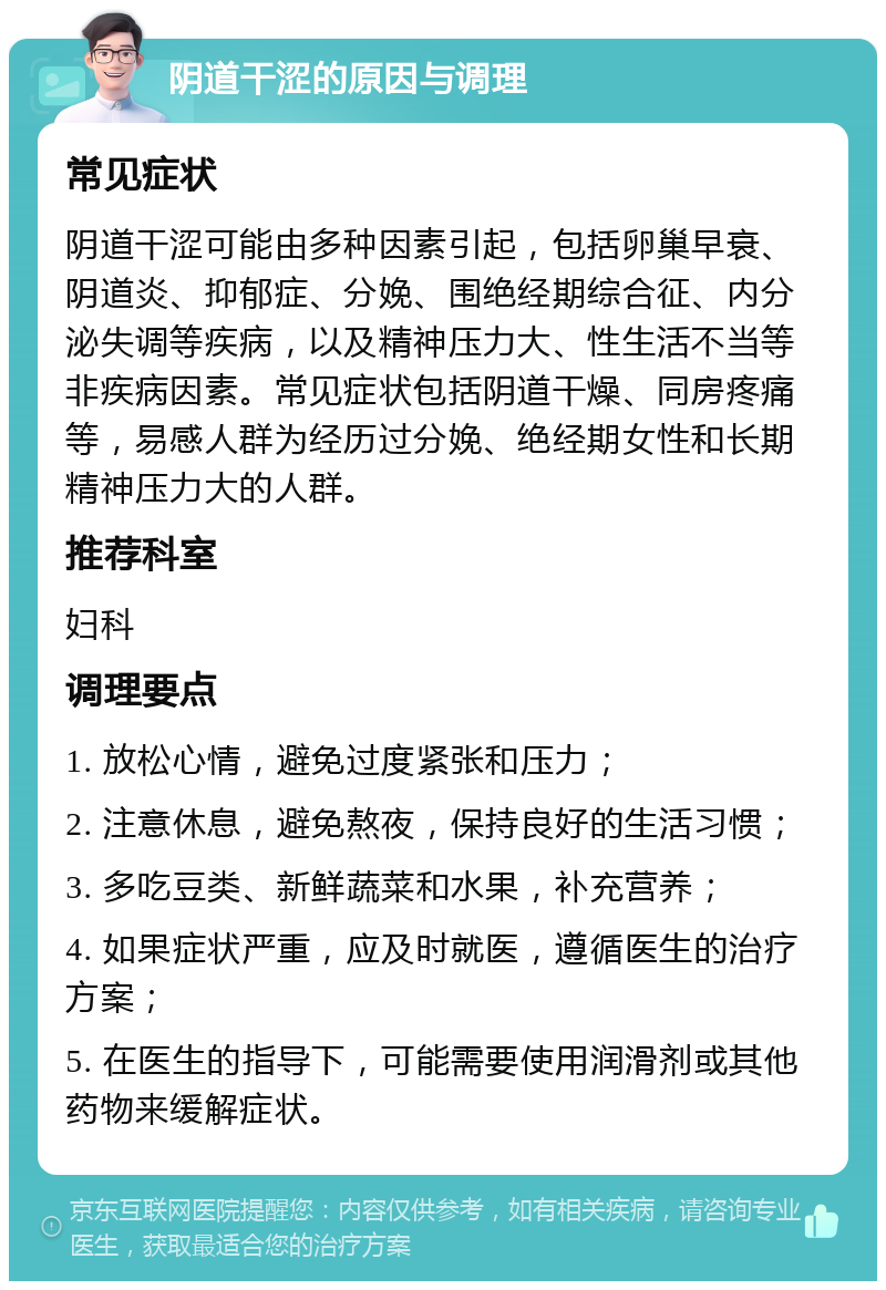 阴道干涩的原因与调理 常见症状 阴道干涩可能由多种因素引起，包括卵巢早衰、阴道炎、抑郁症、分娩、围绝经期综合征、内分泌失调等疾病，以及精神压力大、性生活不当等非疾病因素。常见症状包括阴道干燥、同房疼痛等，易感人群为经历过分娩、绝经期女性和长期精神压力大的人群。 推荐科室 妇科 调理要点 1. 放松心情，避免过度紧张和压力； 2. 注意休息，避免熬夜，保持良好的生活习惯； 3. 多吃豆类、新鲜蔬菜和水果，补充营养； 4. 如果症状严重，应及时就医，遵循医生的治疗方案； 5. 在医生的指导下，可能需要使用润滑剂或其他药物来缓解症状。