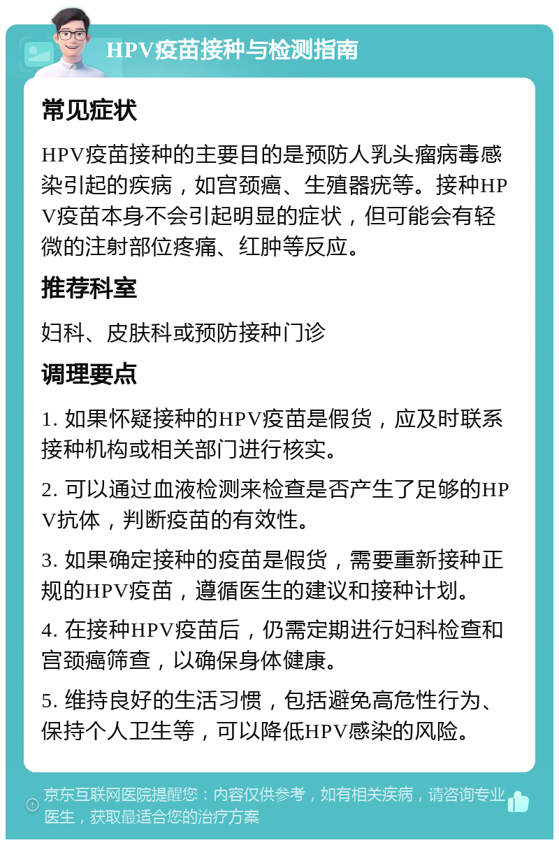 HPV疫苗接种与检测指南 常见症状 HPV疫苗接种的主要目的是预防人乳头瘤病毒感染引起的疾病，如宫颈癌、生殖器疣等。接种HPV疫苗本身不会引起明显的症状，但可能会有轻微的注射部位疼痛、红肿等反应。 推荐科室 妇科、皮肤科或预防接种门诊 调理要点 1. 如果怀疑接种的HPV疫苗是假货，应及时联系接种机构或相关部门进行核实。 2. 可以通过血液检测来检查是否产生了足够的HPV抗体，判断疫苗的有效性。 3. 如果确定接种的疫苗是假货，需要重新接种正规的HPV疫苗，遵循医生的建议和接种计划。 4. 在接种HPV疫苗后，仍需定期进行妇科检查和宫颈癌筛查，以确保身体健康。 5. 维持良好的生活习惯，包括避免高危性行为、保持个人卫生等，可以降低HPV感染的风险。