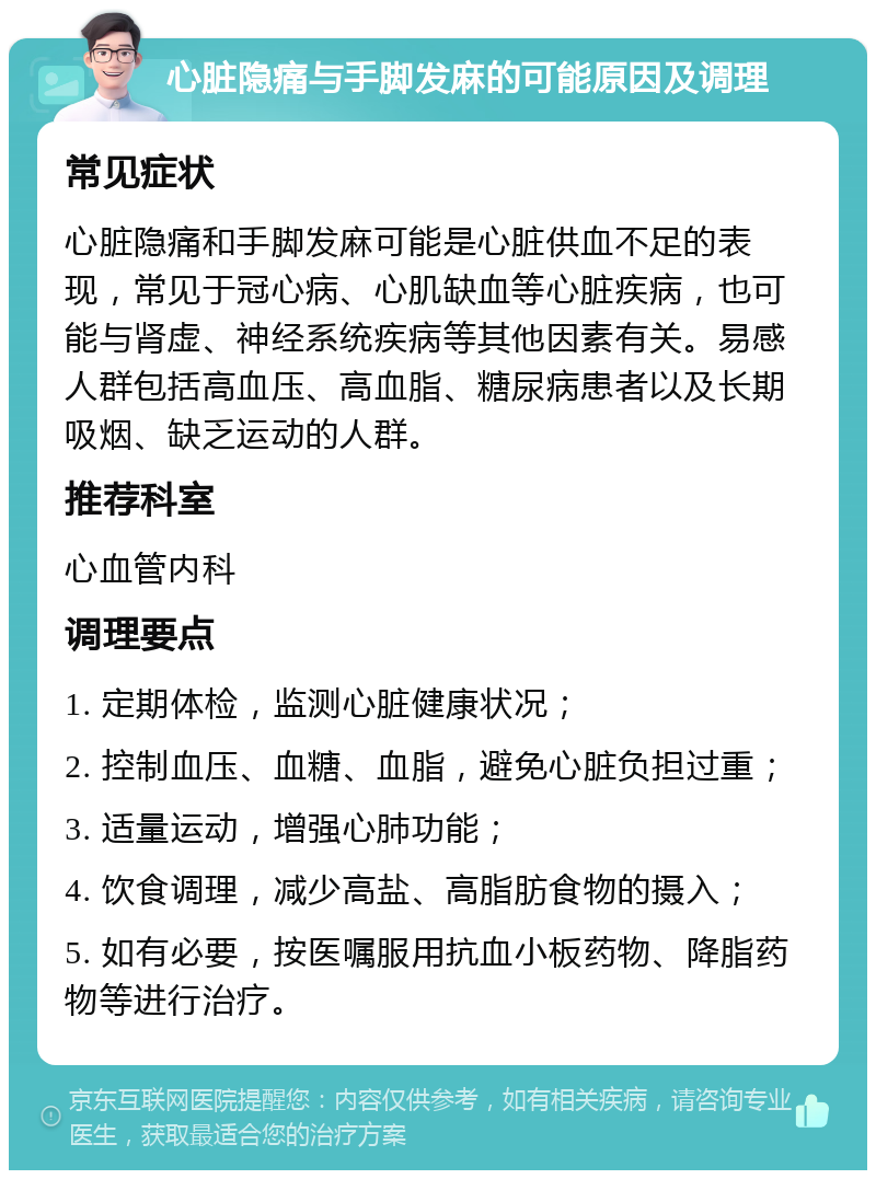 心脏隐痛与手脚发麻的可能原因及调理 常见症状 心脏隐痛和手脚发麻可能是心脏供血不足的表现，常见于冠心病、心肌缺血等心脏疾病，也可能与肾虚、神经系统疾病等其他因素有关。易感人群包括高血压、高血脂、糖尿病患者以及长期吸烟、缺乏运动的人群。 推荐科室 心血管内科 调理要点 1. 定期体检，监测心脏健康状况； 2. 控制血压、血糖、血脂，避免心脏负担过重； 3. 适量运动，增强心肺功能； 4. 饮食调理，减少高盐、高脂肪食物的摄入； 5. 如有必要，按医嘱服用抗血小板药物、降脂药物等进行治疗。