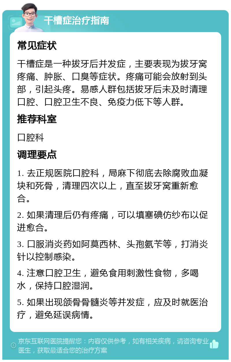 干槽症治疗指南 常见症状 干槽症是一种拔牙后并发症，主要表现为拔牙窝疼痛、肿胀、口臭等症状。疼痛可能会放射到头部，引起头疼。易感人群包括拔牙后未及时清理口腔、口腔卫生不良、免疫力低下等人群。 推荐科室 口腔科 调理要点 1. 去正规医院口腔科，局麻下彻底去除腐败血凝块和死骨，清理四次以上，直至拔牙窝重新愈合。 2. 如果清理后仍有疼痛，可以填塞碘仿纱布以促进愈合。 3. 口服消炎药如阿莫西林、头孢氨苄等，打消炎针以控制感染。 4. 注意口腔卫生，避免食用刺激性食物，多喝水，保持口腔湿润。 5. 如果出现颌骨骨髓炎等并发症，应及时就医治疗，避免延误病情。