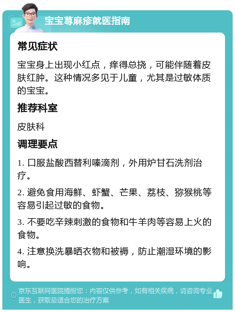 宝宝荨麻疹就医指南 常见症状 宝宝身上出现小红点，痒得总挠，可能伴随着皮肤红肿。这种情况多见于儿童，尤其是过敏体质的宝宝。 推荐科室 皮肤科 调理要点 1. 口服盐酸西替利嗪滴剂，外用炉甘石洗剂治疗。 2. 避免食用海鲜、虾蟹、芒果、荔枝、猕猴桃等容易引起过敏的食物。 3. 不要吃辛辣刺激的食物和牛羊肉等容易上火的食物。 4. 注意换洗暴晒衣物和被褥，防止潮湿环境的影响。