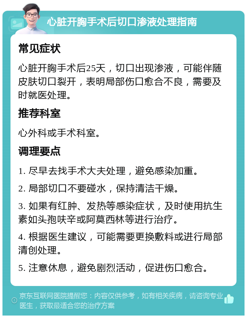 心脏开胸手术后切口渗液处理指南 常见症状 心脏开胸手术后25天，切口出现渗液，可能伴随皮肤切口裂开，表明局部伤口愈合不良，需要及时就医处理。 推荐科室 心外科或手术科室。 调理要点 1. 尽早去找手术大夫处理，避免感染加重。 2. 局部切口不要碰水，保持清洁干燥。 3. 如果有红肿、发热等感染症状，及时使用抗生素如头孢呋辛或阿莫西林等进行治疗。 4. 根据医生建议，可能需要更换敷料或进行局部清创处理。 5. 注意休息，避免剧烈活动，促进伤口愈合。