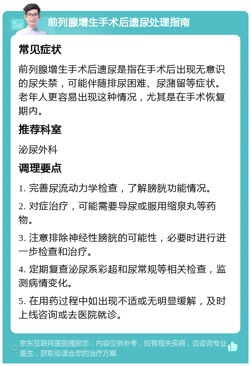 前列腺增生手术后遗尿处理指南 常见症状 前列腺增生手术后遗尿是指在手术后出现无意识的尿失禁，可能伴随排尿困难、尿潴留等症状。老年人更容易出现这种情况，尤其是在手术恢复期内。 推荐科室 泌尿外科 调理要点 1. 完善尿流动力学检查，了解膀胱功能情况。 2. 对症治疗，可能需要导尿或服用缩泉丸等药物。 3. 注意排除神经性膀胱的可能性，必要时进行进一步检查和治疗。 4. 定期复查泌尿系彩超和尿常规等相关检查，监测病情变化。 5. 在用药过程中如出现不适或无明显缓解，及时上线咨询或去医院就诊。