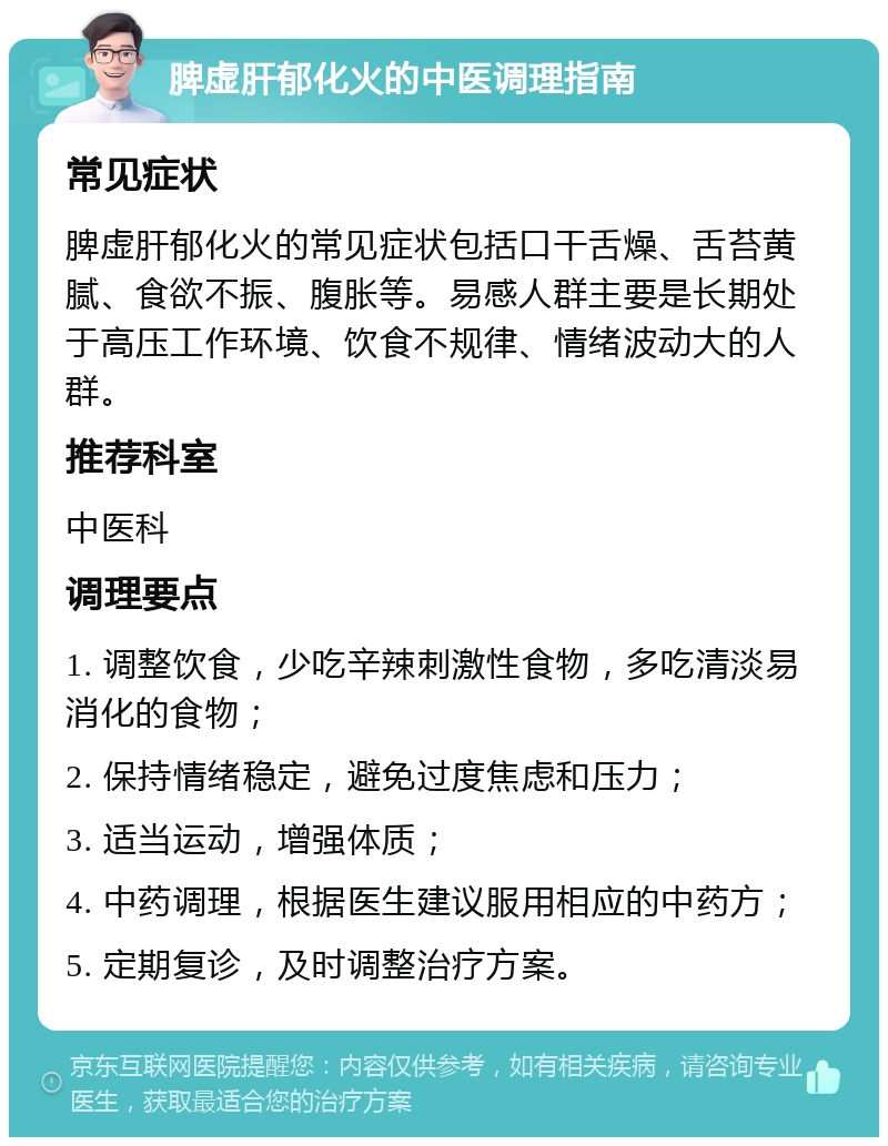 脾虚肝郁化火的中医调理指南 常见症状 脾虚肝郁化火的常见症状包括口干舌燥、舌苔黄腻、食欲不振、腹胀等。易感人群主要是长期处于高压工作环境、饮食不规律、情绪波动大的人群。 推荐科室 中医科 调理要点 1. 调整饮食，少吃辛辣刺激性食物，多吃清淡易消化的食物； 2. 保持情绪稳定，避免过度焦虑和压力； 3. 适当运动，增强体质； 4. 中药调理，根据医生建议服用相应的中药方； 5. 定期复诊，及时调整治疗方案。