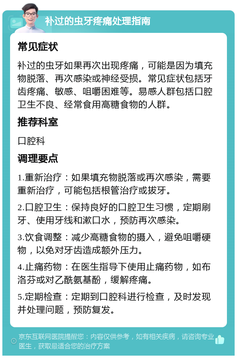 补过的虫牙疼痛处理指南 常见症状 补过的虫牙如果再次出现疼痛，可能是因为填充物脱落、再次感染或神经受损。常见症状包括牙齿疼痛、敏感、咀嚼困难等。易感人群包括口腔卫生不良、经常食用高糖食物的人群。 推荐科室 口腔科 调理要点 1.重新治疗：如果填充物脱落或再次感染，需要重新治疗，可能包括根管治疗或拔牙。 2.口腔卫生：保持良好的口腔卫生习惯，定期刷牙、使用牙线和漱口水，预防再次感染。 3.饮食调整：减少高糖食物的摄入，避免咀嚼硬物，以免对牙齿造成额外压力。 4.止痛药物：在医生指导下使用止痛药物，如布洛芬或对乙酰氨基酚，缓解疼痛。 5.定期检查：定期到口腔科进行检查，及时发现并处理问题，预防复发。