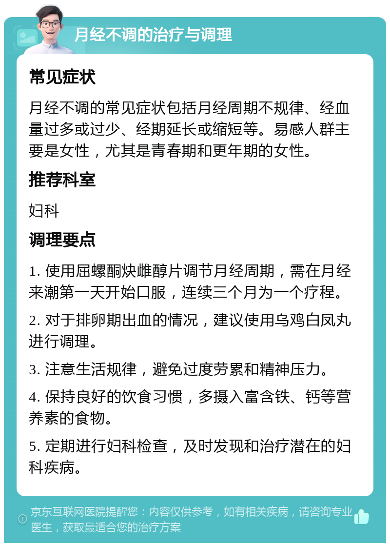 月经不调的治疗与调理 常见症状 月经不调的常见症状包括月经周期不规律、经血量过多或过少、经期延长或缩短等。易感人群主要是女性，尤其是青春期和更年期的女性。 推荐科室 妇科 调理要点 1. 使用屈螺酮炔雌醇片调节月经周期，需在月经来潮第一天开始口服，连续三个月为一个疗程。 2. 对于排卵期出血的情况，建议使用乌鸡白凤丸进行调理。 3. 注意生活规律，避免过度劳累和精神压力。 4. 保持良好的饮食习惯，多摄入富含铁、钙等营养素的食物。 5. 定期进行妇科检查，及时发现和治疗潜在的妇科疾病。